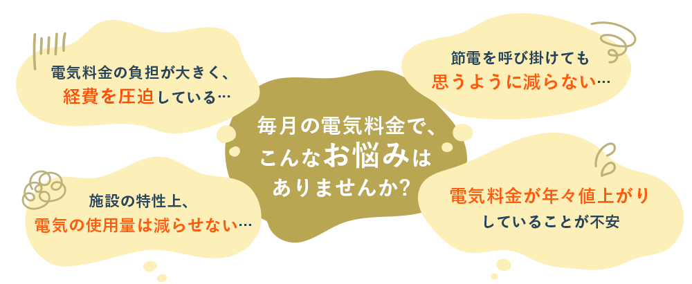 毎月の電気料金で、こんなお悩みはありませんか? 電気料金の負担が大きく、経費を圧迫している... 施設の特性上、電気の使用量は減らせない... 節電を呼び掛けても思うように減らない... 電気料金が年々値上がりしていることが不安