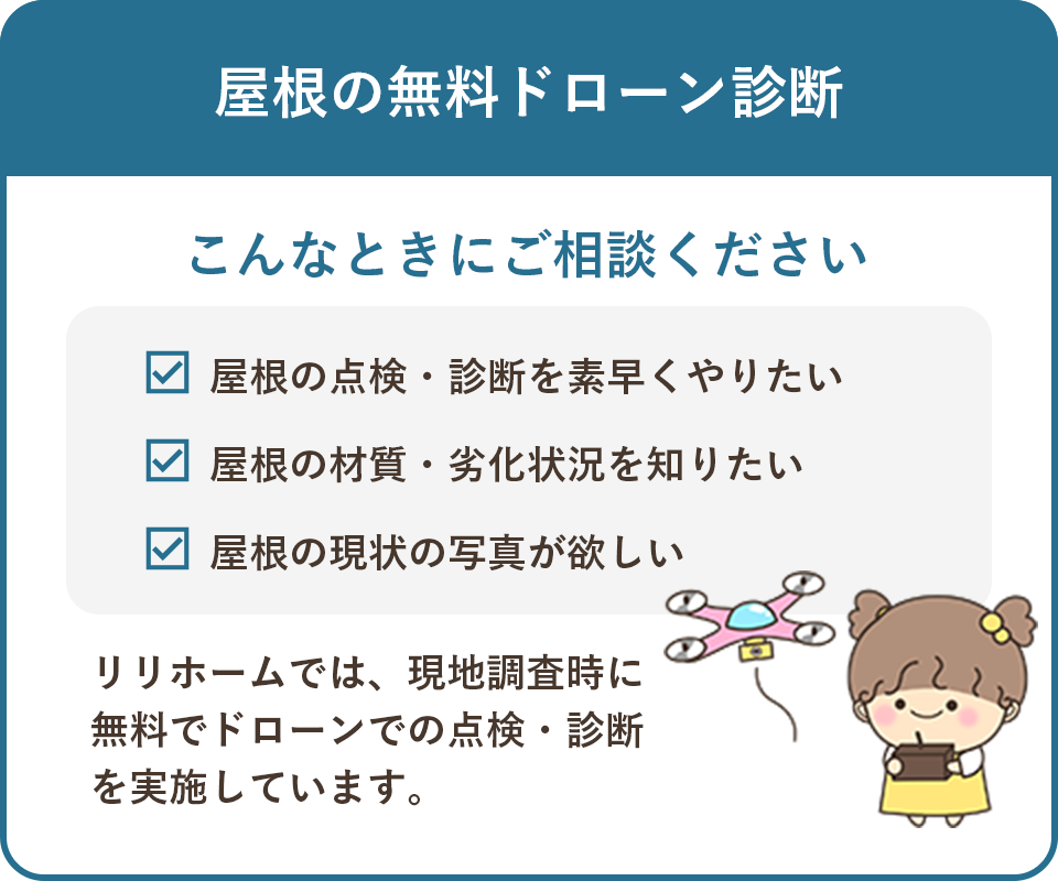 屋根の無料ドローン診断 こんなときにご相談ください 屋根の点検・診断を素早くやりたい 屋根の材質・劣化状況を知りたい 屋根の現状の写真が欲しい リリホームでは、現地調査時に無料でドローンでの点検・診断を実施しています。